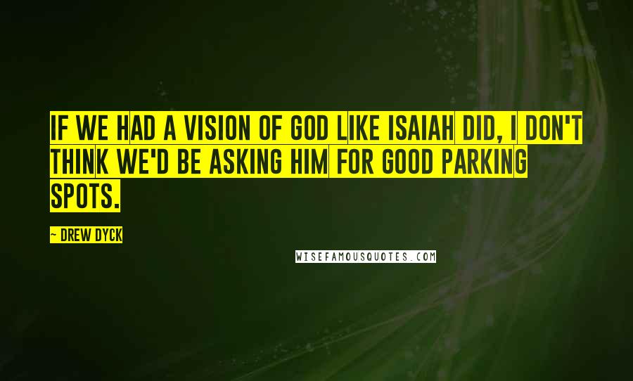Drew Dyck Quotes: If we had a vision of God like Isaiah did, I don't think we'd be asking him for good parking spots.