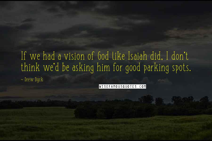 Drew Dyck Quotes: If we had a vision of God like Isaiah did, I don't think we'd be asking him for good parking spots.