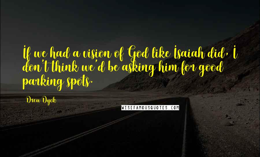 Drew Dyck Quotes: If we had a vision of God like Isaiah did, I don't think we'd be asking him for good parking spots.