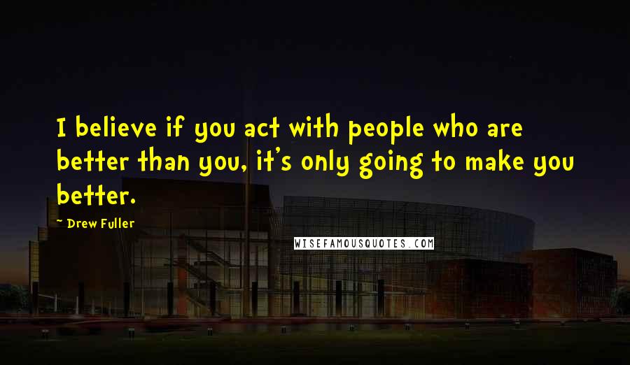 Drew Fuller Quotes: I believe if you act with people who are better than you, it's only going to make you better.