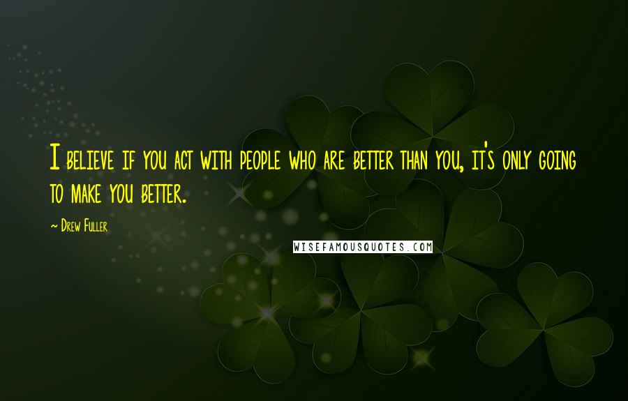 Drew Fuller Quotes: I believe if you act with people who are better than you, it's only going to make you better.