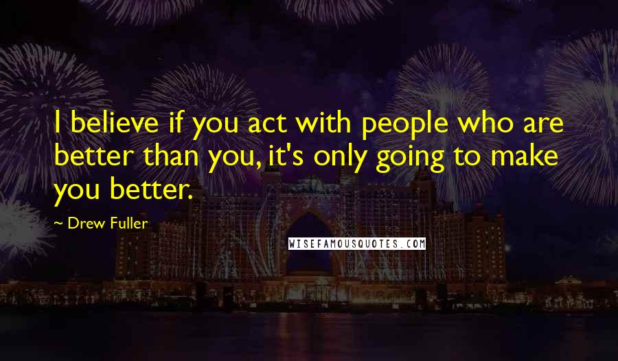 Drew Fuller Quotes: I believe if you act with people who are better than you, it's only going to make you better.