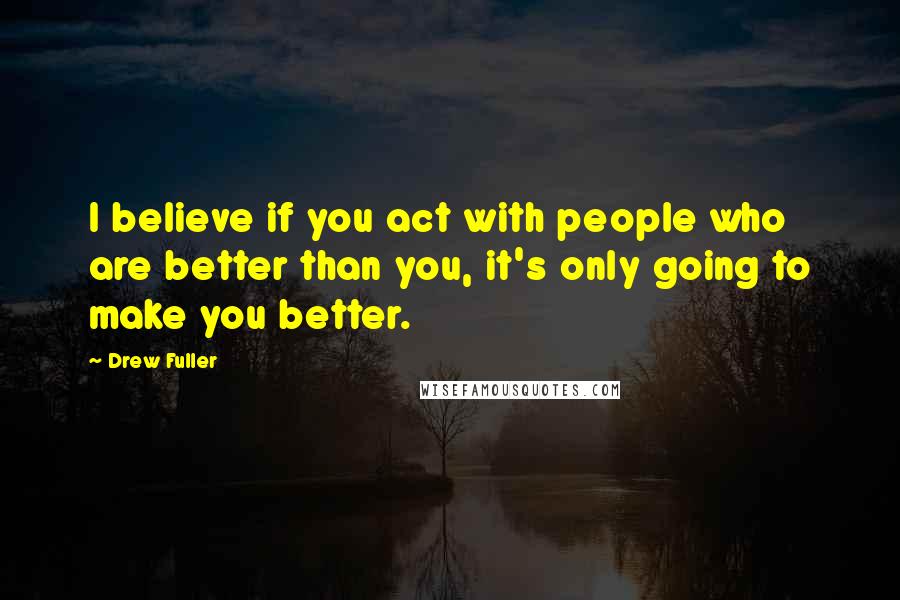 Drew Fuller Quotes: I believe if you act with people who are better than you, it's only going to make you better.