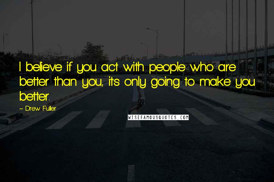 Drew Fuller Quotes: I believe if you act with people who are better than you, it's only going to make you better.