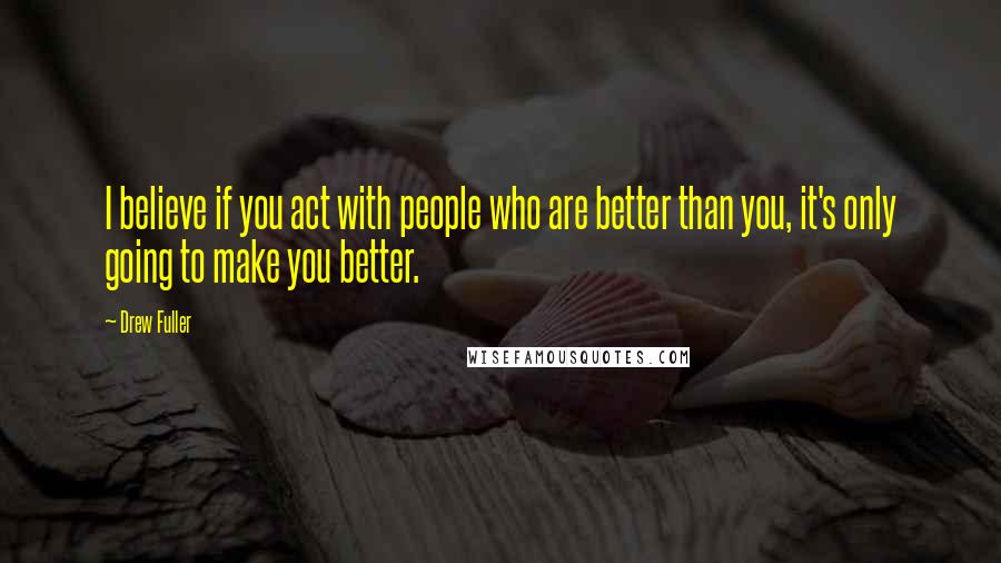 Drew Fuller Quotes: I believe if you act with people who are better than you, it's only going to make you better.