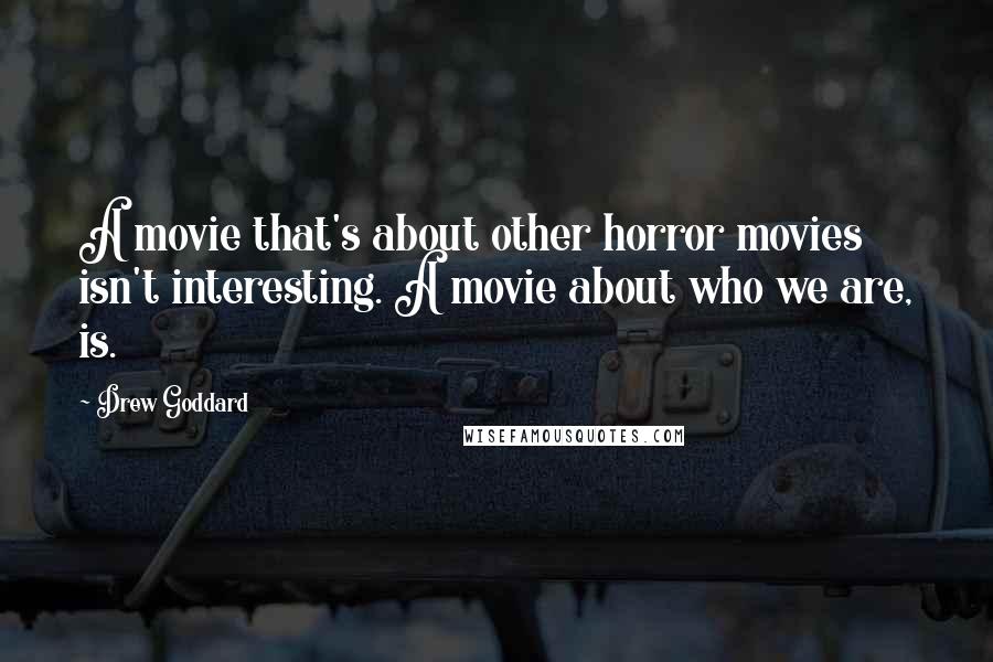 Drew Goddard Quotes: A movie that's about other horror movies isn't interesting. A movie about who we are, is.