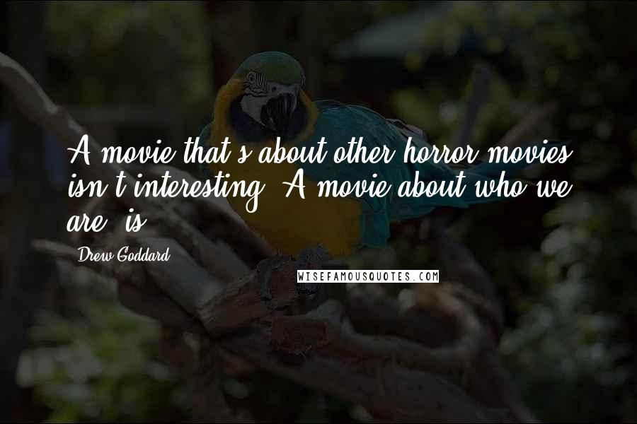 Drew Goddard Quotes: A movie that's about other horror movies isn't interesting. A movie about who we are, is.