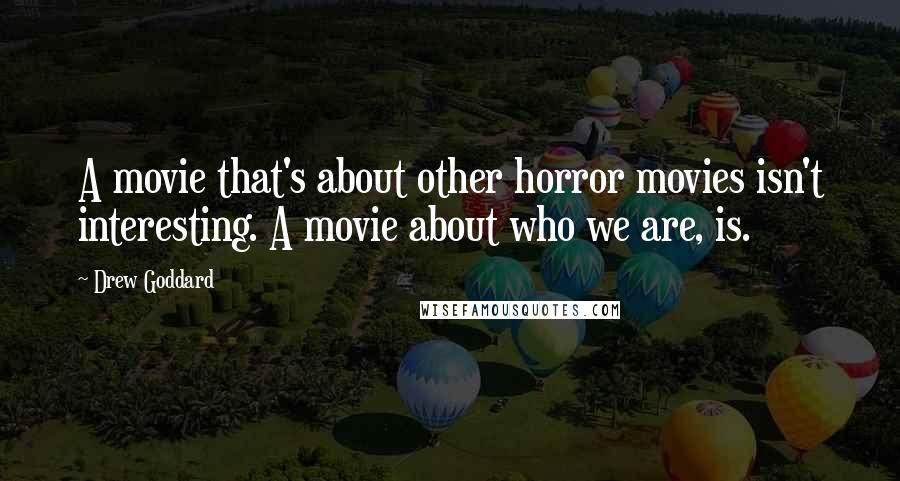 Drew Goddard Quotes: A movie that's about other horror movies isn't interesting. A movie about who we are, is.