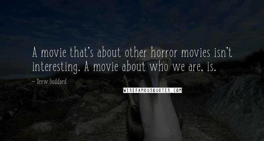 Drew Goddard Quotes: A movie that's about other horror movies isn't interesting. A movie about who we are, is.