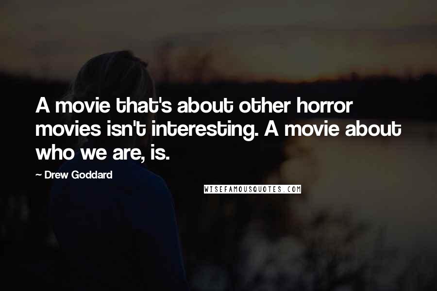 Drew Goddard Quotes: A movie that's about other horror movies isn't interesting. A movie about who we are, is.