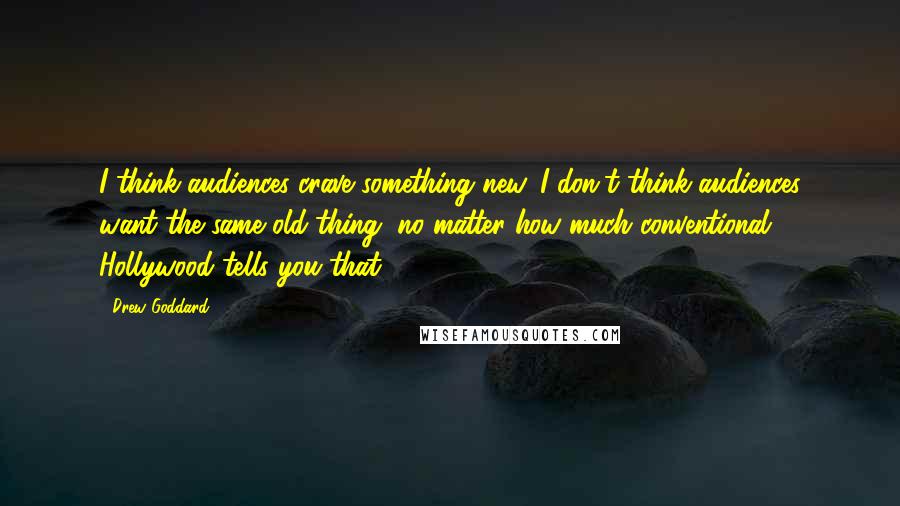 Drew Goddard Quotes: I think audiences crave something new. I don't think audiences want the same old thing, no matter how much conventional Hollywood tells you that.