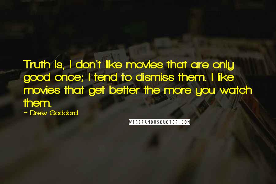 Drew Goddard Quotes: Truth is, I don't like movies that are only good once; I tend to dismiss them. I like movies that get better the more you watch them.