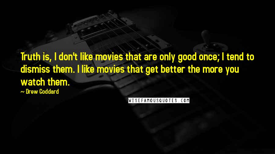 Drew Goddard Quotes: Truth is, I don't like movies that are only good once; I tend to dismiss them. I like movies that get better the more you watch them.