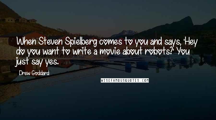 Drew Goddard Quotes: When Steven Spielberg comes to you and says, 'Hey do you want to write a movie about robots?' You just say yes.