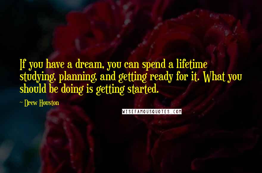 Drew Houston Quotes: If you have a dream, you can spend a lifetime studying, planning, and getting ready for it. What you should be doing is getting started.