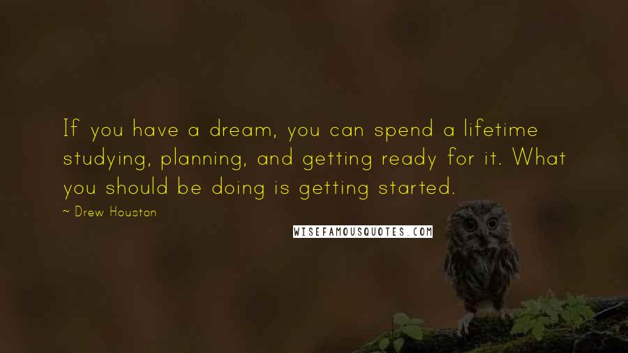 Drew Houston Quotes: If you have a dream, you can spend a lifetime studying, planning, and getting ready for it. What you should be doing is getting started.
