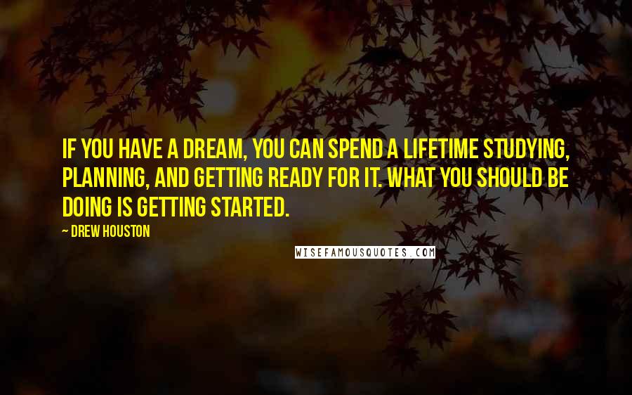 Drew Houston Quotes: If you have a dream, you can spend a lifetime studying, planning, and getting ready for it. What you should be doing is getting started.