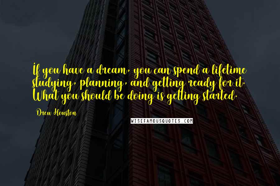 Drew Houston Quotes: If you have a dream, you can spend a lifetime studying, planning, and getting ready for it. What you should be doing is getting started.