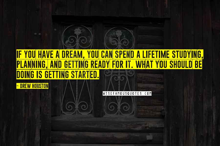 Drew Houston Quotes: If you have a dream, you can spend a lifetime studying, planning, and getting ready for it. What you should be doing is getting started.