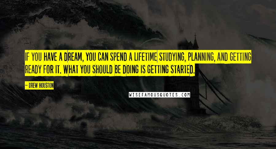 Drew Houston Quotes: If you have a dream, you can spend a lifetime studying, planning, and getting ready for it. What you should be doing is getting started.
