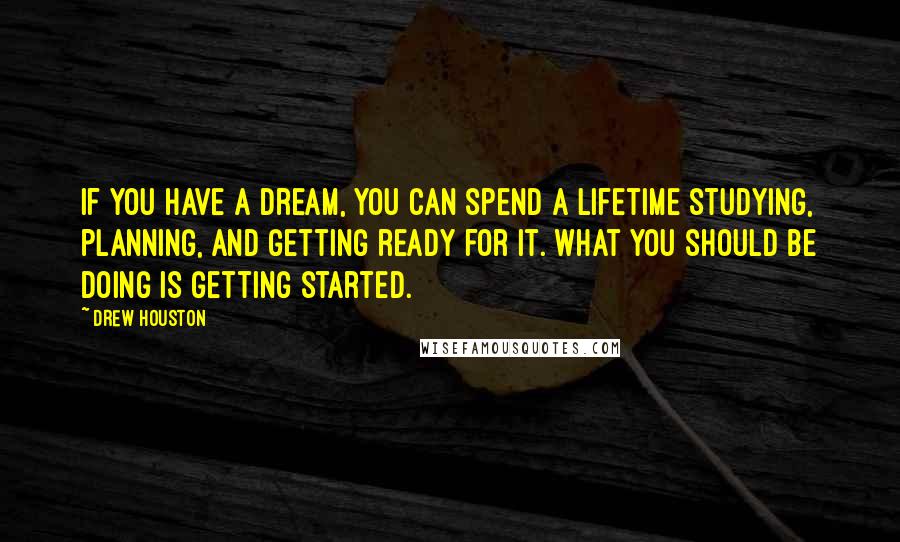 Drew Houston Quotes: If you have a dream, you can spend a lifetime studying, planning, and getting ready for it. What you should be doing is getting started.