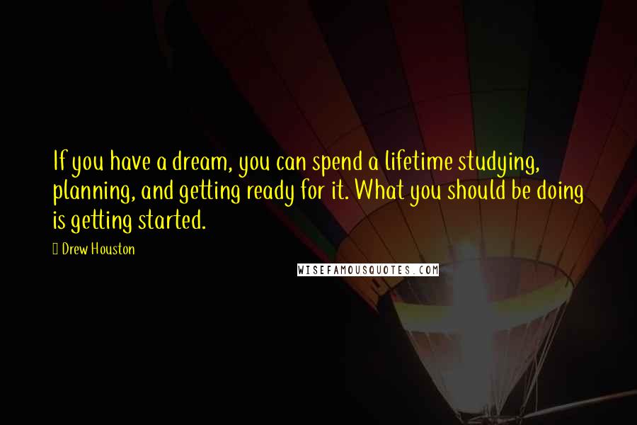 Drew Houston Quotes: If you have a dream, you can spend a lifetime studying, planning, and getting ready for it. What you should be doing is getting started.