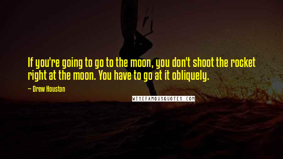 Drew Houston Quotes: If you're going to go to the moon, you don't shoot the rocket right at the moon. You have to go at it obliquely.