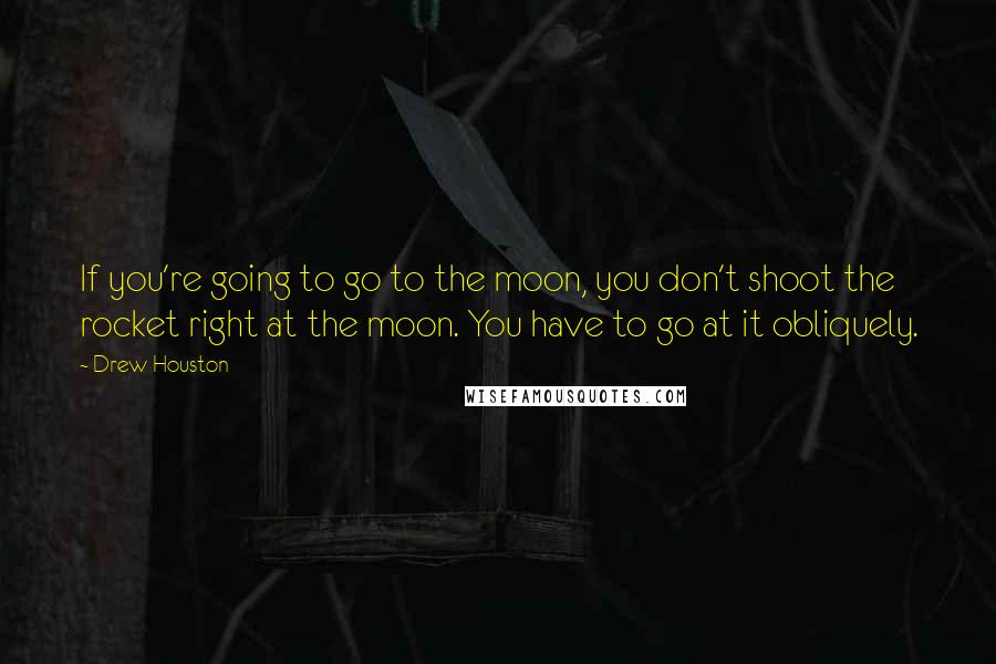 Drew Houston Quotes: If you're going to go to the moon, you don't shoot the rocket right at the moon. You have to go at it obliquely.