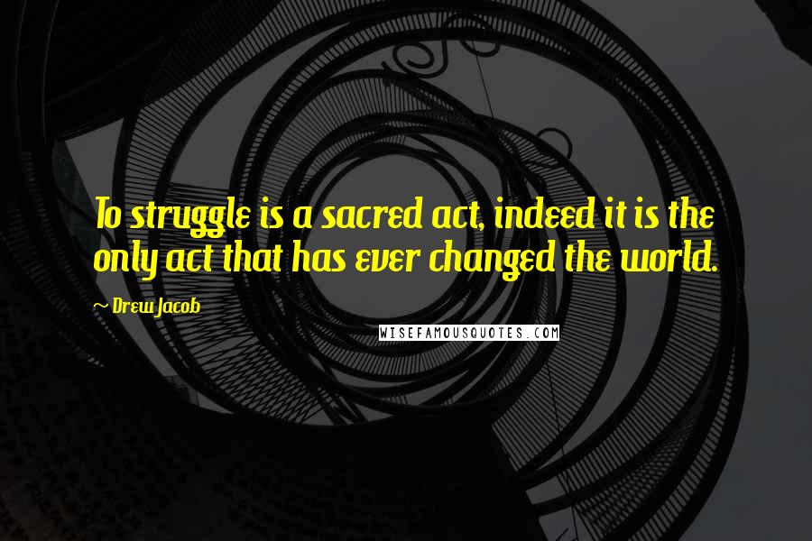 Drew Jacob Quotes: To struggle is a sacred act, indeed it is the only act that has ever changed the world.