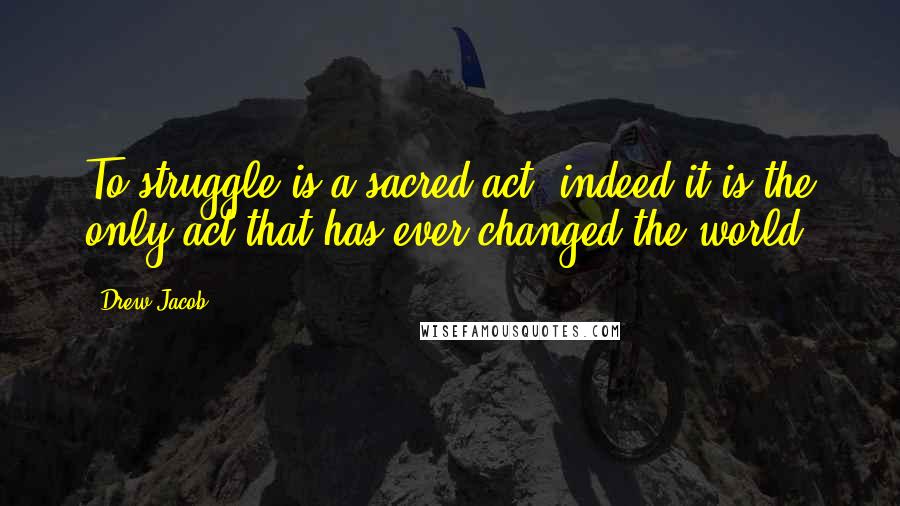 Drew Jacob Quotes: To struggle is a sacred act, indeed it is the only act that has ever changed the world.