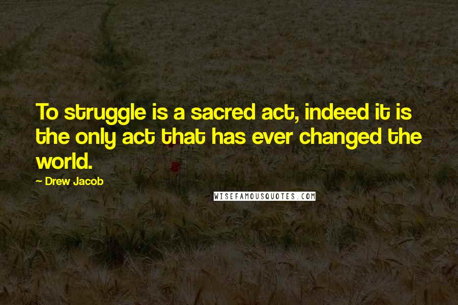 Drew Jacob Quotes: To struggle is a sacred act, indeed it is the only act that has ever changed the world.