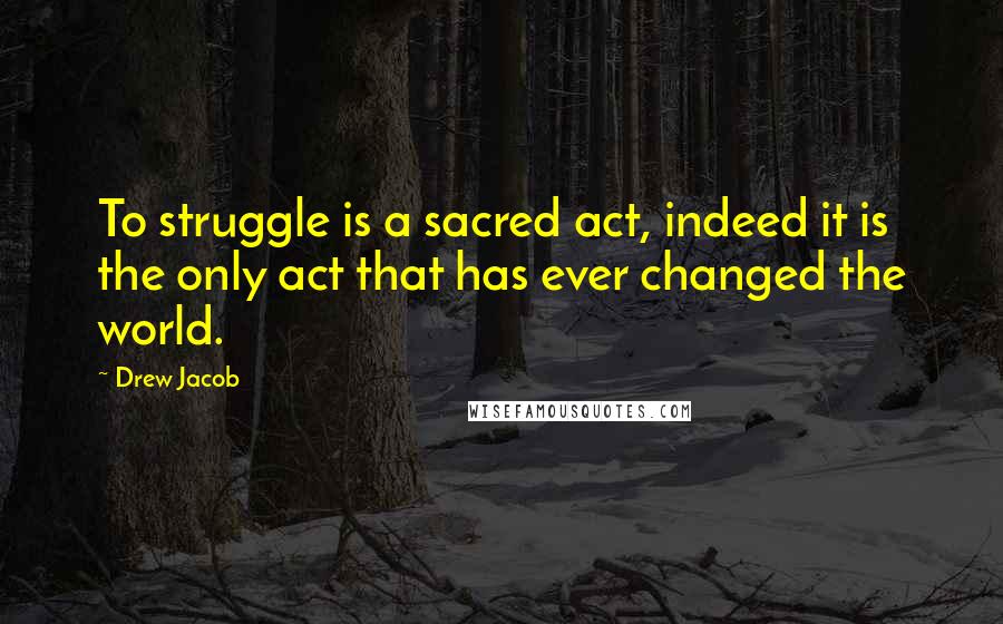 Drew Jacob Quotes: To struggle is a sacred act, indeed it is the only act that has ever changed the world.