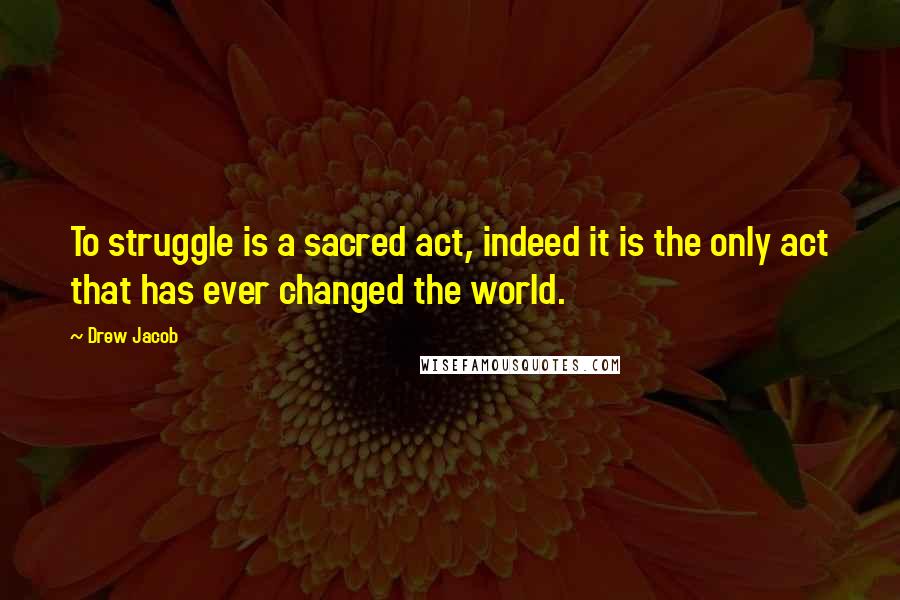 Drew Jacob Quotes: To struggle is a sacred act, indeed it is the only act that has ever changed the world.