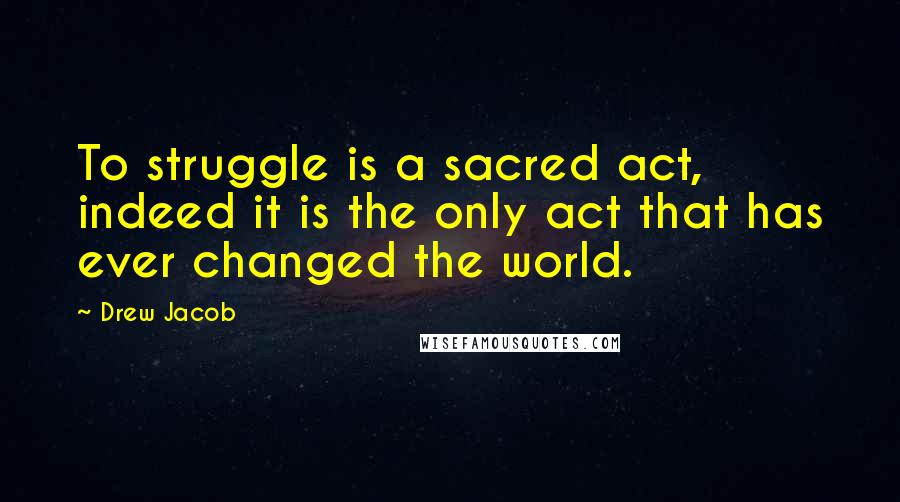 Drew Jacob Quotes: To struggle is a sacred act, indeed it is the only act that has ever changed the world.