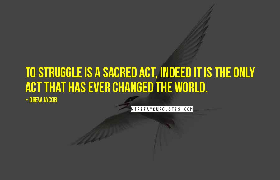 Drew Jacob Quotes: To struggle is a sacred act, indeed it is the only act that has ever changed the world.
