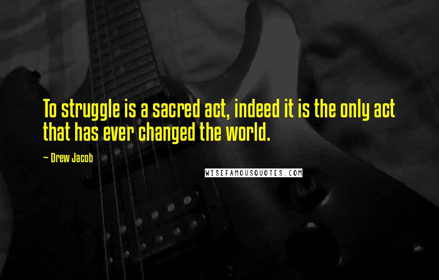 Drew Jacob Quotes: To struggle is a sacred act, indeed it is the only act that has ever changed the world.