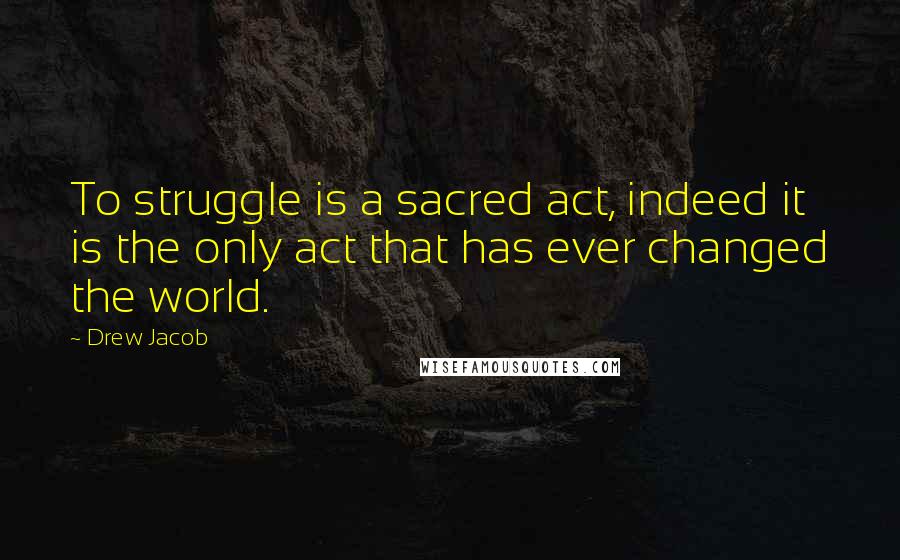 Drew Jacob Quotes: To struggle is a sacred act, indeed it is the only act that has ever changed the world.