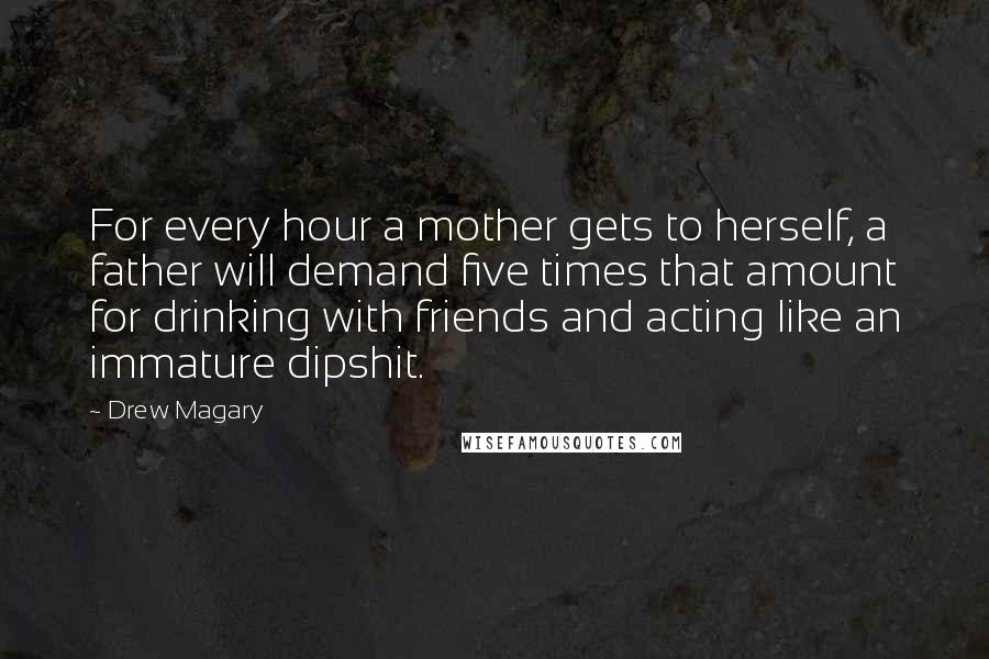 Drew Magary Quotes: For every hour a mother gets to herself, a father will demand five times that amount for drinking with friends and acting like an immature dipshit.