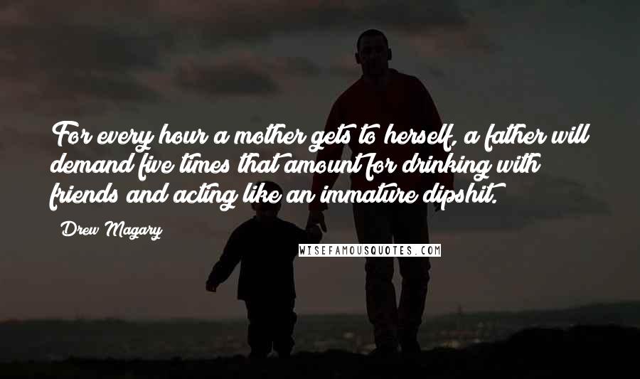 Drew Magary Quotes: For every hour a mother gets to herself, a father will demand five times that amount for drinking with friends and acting like an immature dipshit.