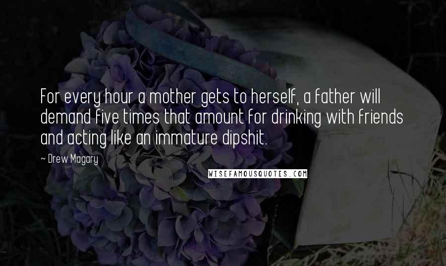 Drew Magary Quotes: For every hour a mother gets to herself, a father will demand five times that amount for drinking with friends and acting like an immature dipshit.