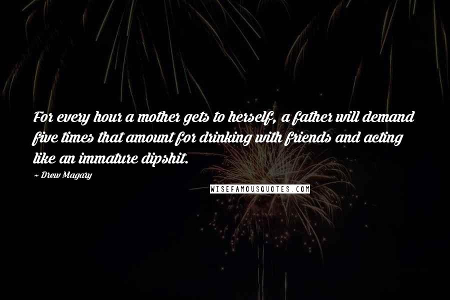 Drew Magary Quotes: For every hour a mother gets to herself, a father will demand five times that amount for drinking with friends and acting like an immature dipshit.