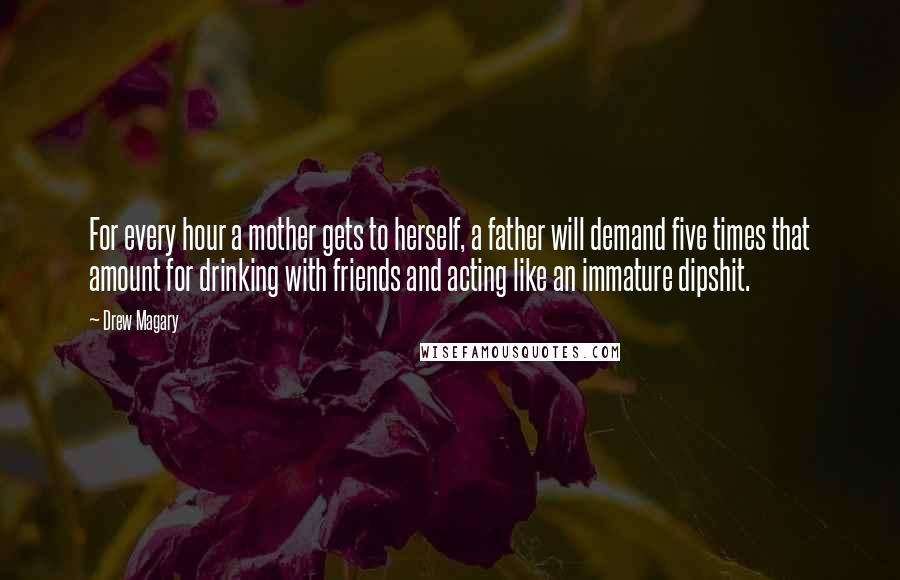 Drew Magary Quotes: For every hour a mother gets to herself, a father will demand five times that amount for drinking with friends and acting like an immature dipshit.