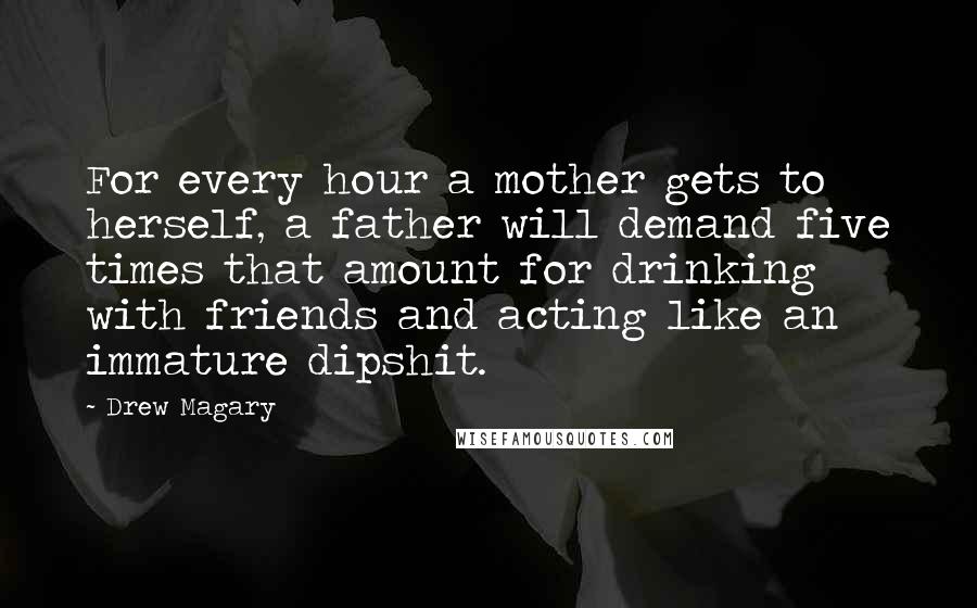 Drew Magary Quotes: For every hour a mother gets to herself, a father will demand five times that amount for drinking with friends and acting like an immature dipshit.