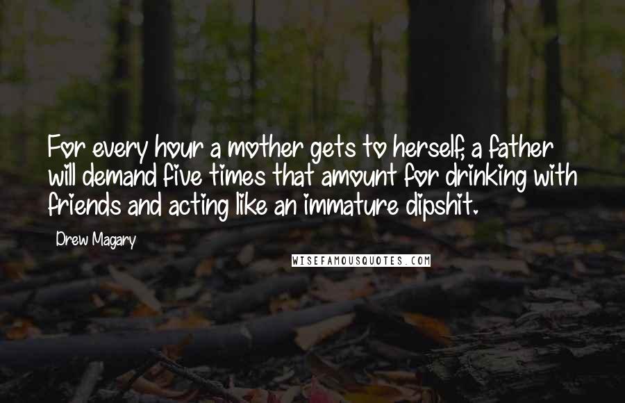 Drew Magary Quotes: For every hour a mother gets to herself, a father will demand five times that amount for drinking with friends and acting like an immature dipshit.