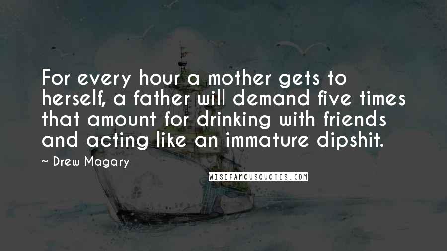 Drew Magary Quotes: For every hour a mother gets to herself, a father will demand five times that amount for drinking with friends and acting like an immature dipshit.