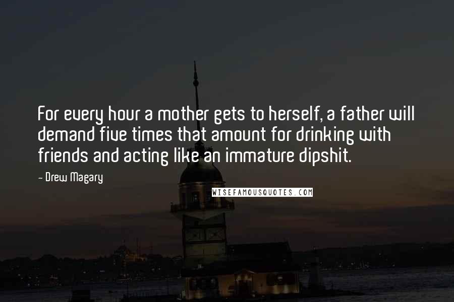 Drew Magary Quotes: For every hour a mother gets to herself, a father will demand five times that amount for drinking with friends and acting like an immature dipshit.