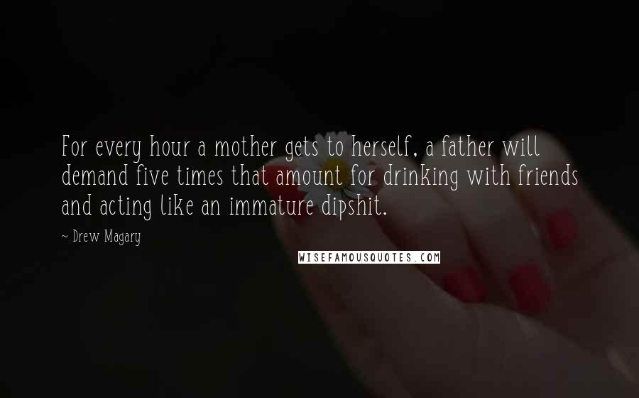 Drew Magary Quotes: For every hour a mother gets to herself, a father will demand five times that amount for drinking with friends and acting like an immature dipshit.