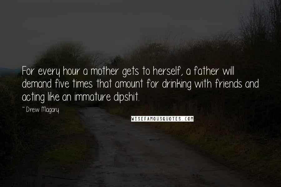 Drew Magary Quotes: For every hour a mother gets to herself, a father will demand five times that amount for drinking with friends and acting like an immature dipshit.