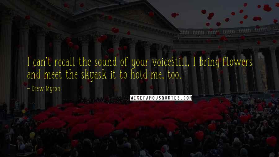 Drew Myron Quotes: I can't recall the sound of your voiceStill, I bring flowers and meet the skyask it to hold me, too.