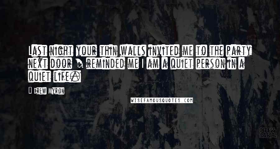Drew Myron Quotes: Last night your thin walls invited me to the party next door / reminded me I am a quiet person in a quiet life.